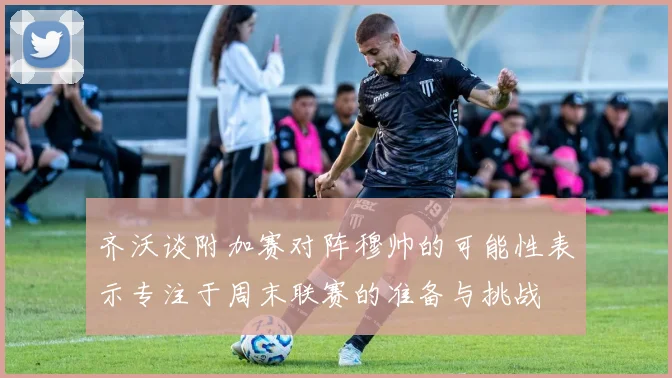 齐沃谈附加赛对阵穆帅的可能性表示专注于周末联赛的准备与挑战
