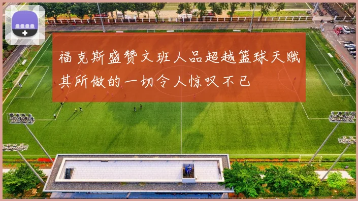 福克斯盛赞文班人品超越篮球天赋其所做的一切令人惊叹不已