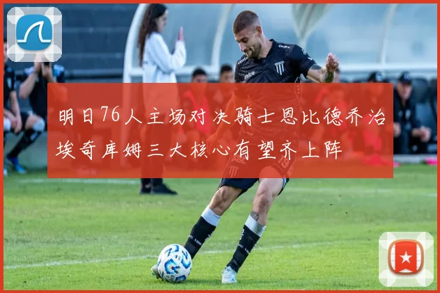 明日76人主场对决骑士恩比德乔治埃奇库姆三大核心有望齐上阵