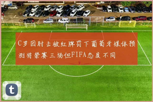 C罗因肘击被红牌罚下葡萄牙媒体预测将禁赛三场但FIFA态度不同