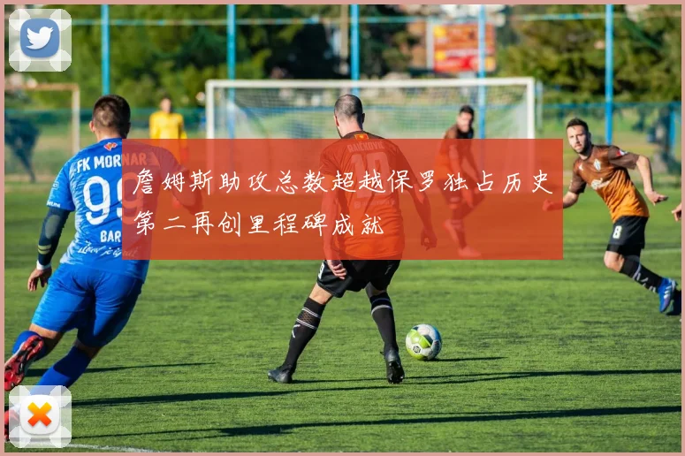 詹姆斯助攻总数超越保罗独占历史第二再创里程碑成就