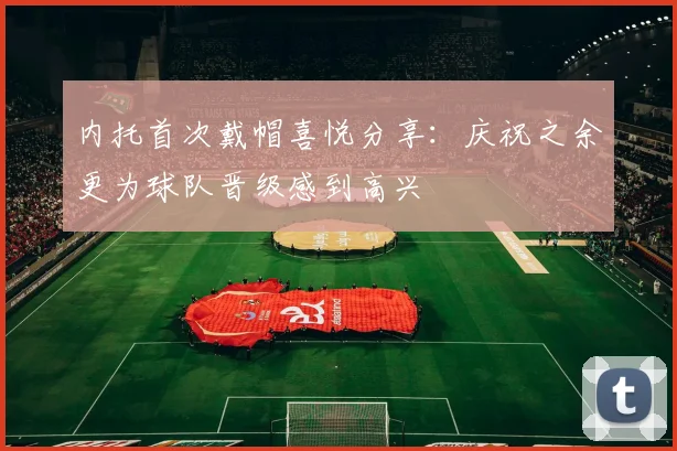 内托首次戴帽喜悦分享：庆祝之余更为球队晋级感到高兴