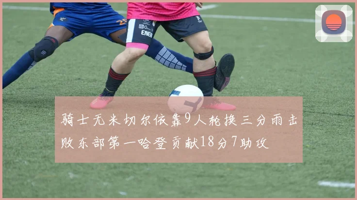 骑士无米切尔依靠9人轮换三分雨击败东部第一哈登贡献18分7助攻