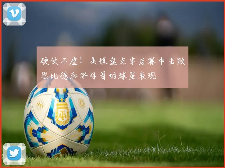 硬仗不虚！美媒盘点季后赛中击败恩比德和字母哥的球星表现