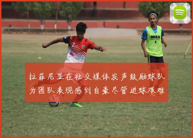拉菲尼亚在社交媒体发声鼓励球队为团队表现感到自豪尽管进球艰难