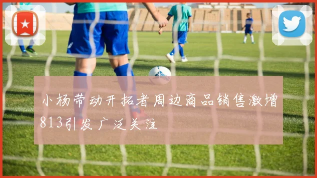 小杨带动开拓者周边商品销售激增813引发广泛关注