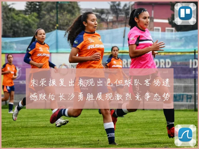 朱荣振复出表现出色但球队客场遗憾败给长沙勇胜展现激烈竞争态势