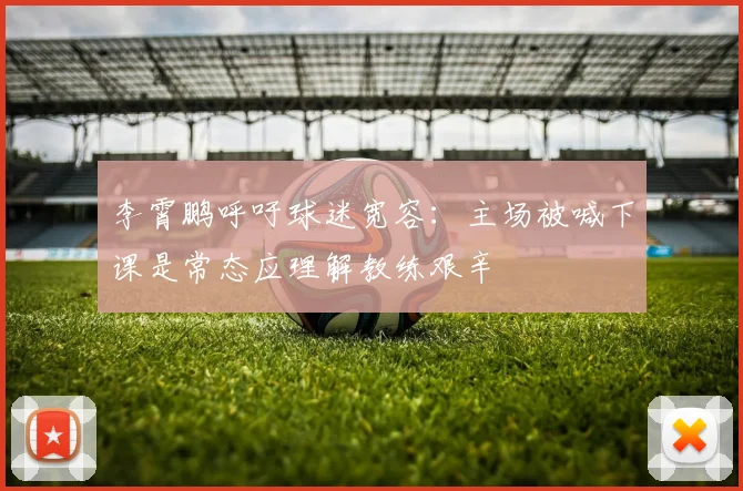 李霄鹏呼吁球迷宽容：主场被喊下课是常态应理解教练艰辛