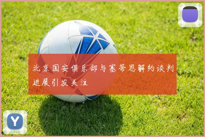 北京国安俱乐部与塞蒂恩解约谈判进展引发关注