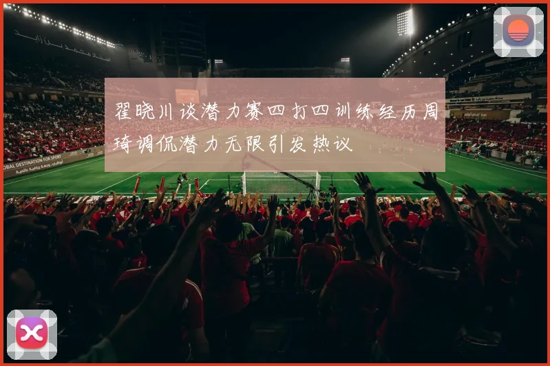 翟晓川谈潜力赛四打四训练经历周琦调侃潜力无限引发热议