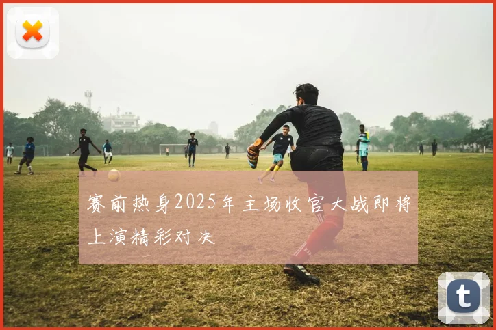 赛前热身2025年主场收官大战即将上演精彩对决