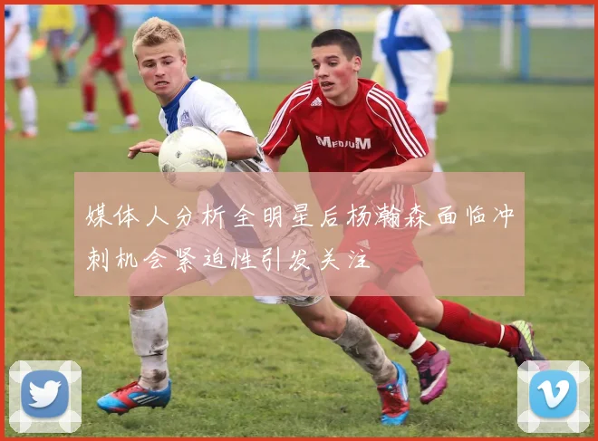 媒体人分析全明星后杨瀚森面临冲刺机会紧迫性引发关注