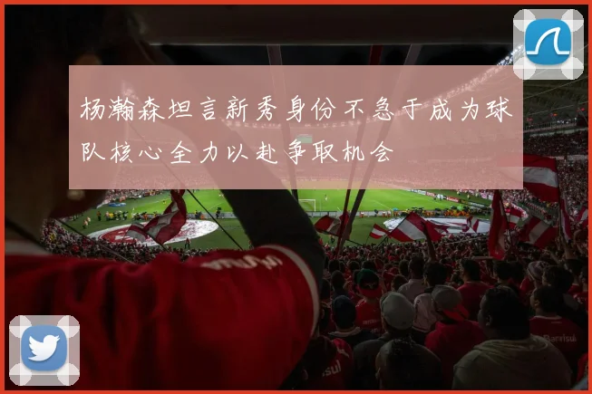 杨瀚森坦言新秀身份不急于成为球队核心全力以赴争取机会
