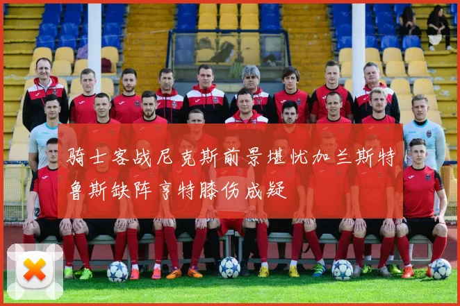 骑士客战尼克斯前景堪忧加兰斯特鲁斯缺阵亨特膝伤成疑