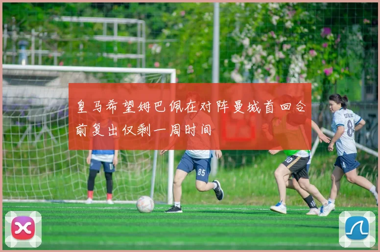 皇马希望姆巴佩在对阵曼城首回合前复出仅剩一周时间