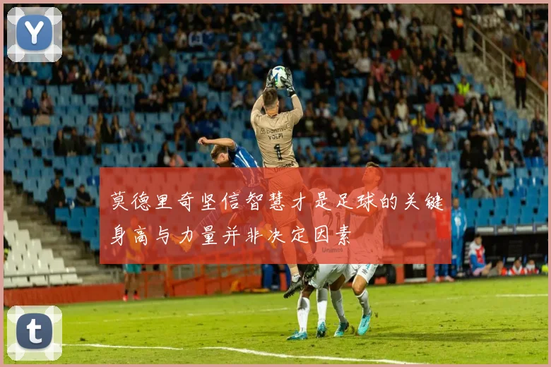 莫德里奇坚信智慧才是足球的关键身高与力量并非决定因素