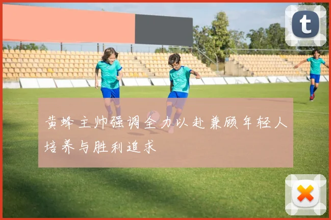 黄蜂主帅强调全力以赴兼顾年轻人培养与胜利追求
