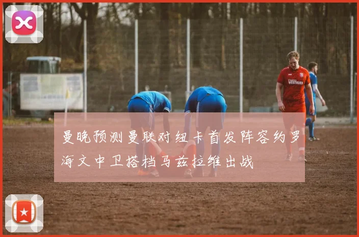 曼晚预测曼联对纽卡首发阵容约罗海文中卫搭档马兹拉维出战