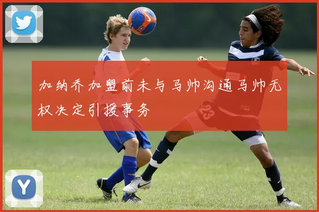 加纳乔加盟前未与马帅沟通马帅无权决定引援事务