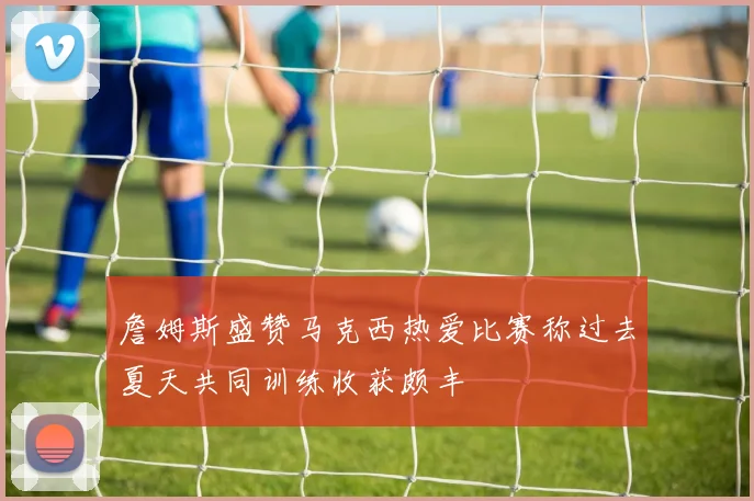 詹姆斯盛赞马克西热爱比赛称过去夏天共同训练收获颇丰