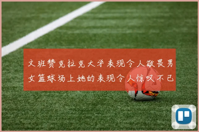 文班赞克拉克大学表现令人敬畏男女篮球场上她的表现令人惊叹不已