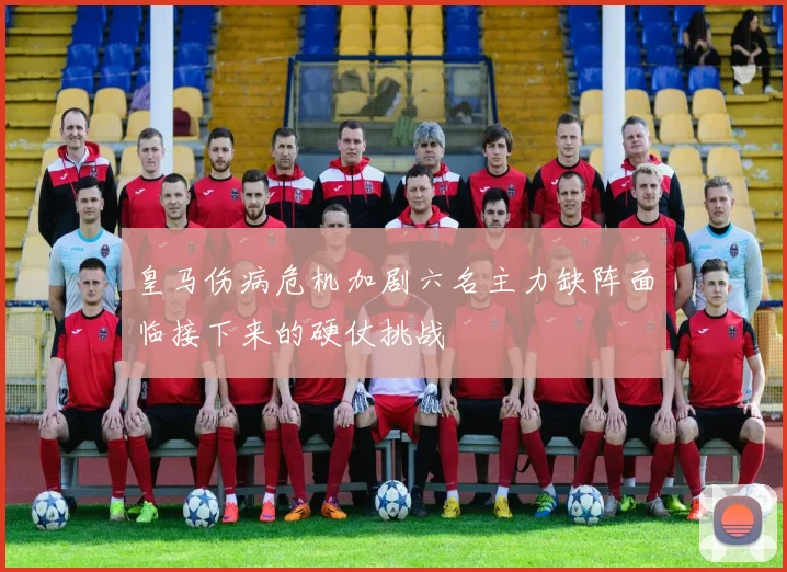 皇马伤病危机加剧六名主力缺阵面临接下来的硬仗挑战