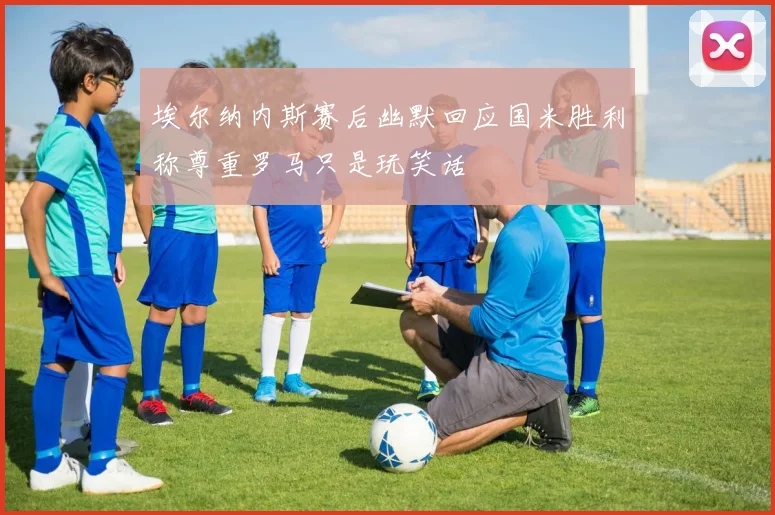 埃尔纳内斯赛后幽默回应国米胜利称尊重罗马只是玩笑话