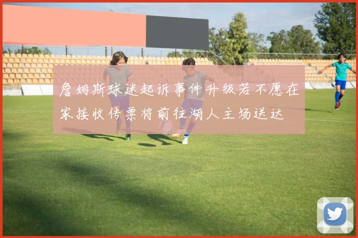 詹姆斯球迷起诉事件升级若不愿在家接收传票将前往湖人主场送达